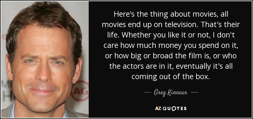 Here's the thing about movies, all movies end up on television. That's their life. Whether you like it or not, I don't care how much money you spend on it, or how big or broad the film is, or who the actors are in it, eventually it's all coming out of the box. - Greg Kinnear