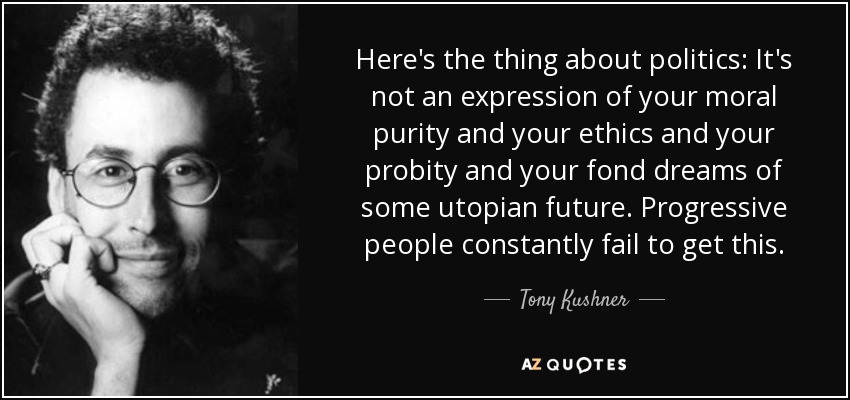 Here's the thing about politics: It's not an expression of your moral purity and your ethics and your probity and your fond dreams of some utopian future. Progressive people constantly fail to get this. - Tony Kushner
