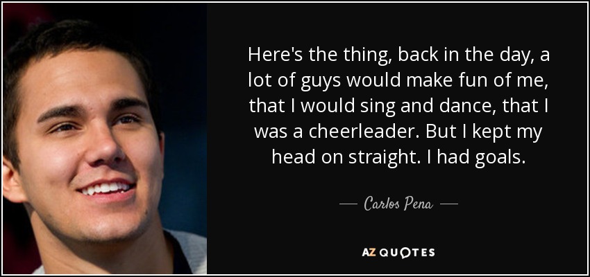 Here's the thing, back in the day, a lot of guys would make fun of me, that I would sing and dance, that I was a cheerleader. But I kept my head on straight. I had goals. - Carlos Pena, Jr.