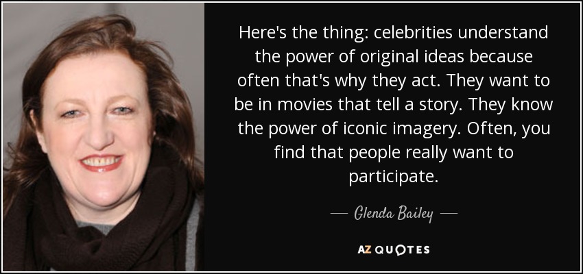 Here's the thing: celebrities understand the power of original ideas because often that's why they act. They want to be in movies that tell a story. They know the power of iconic imagery. Often, you find that people really want to participate. - Glenda Bailey