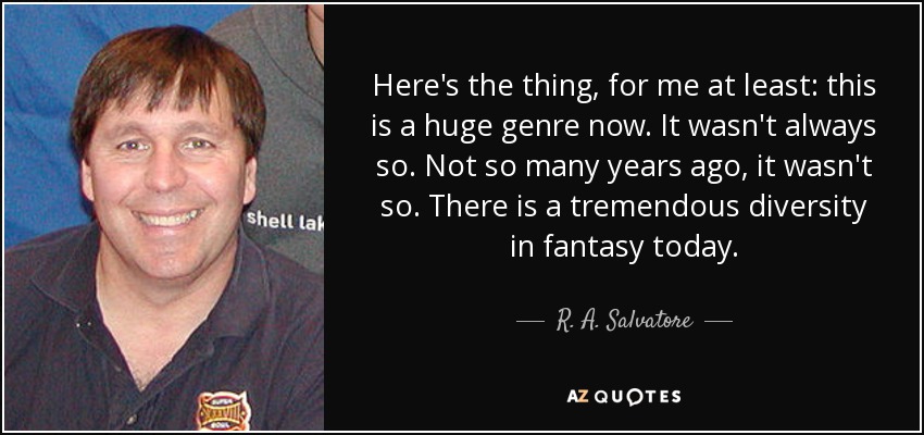 Here's the thing, for me at least: this is a huge genre now. It wasn't always so. Not so many years ago, it wasn't so. There is a tremendous diversity in fantasy today. - R. A. Salvatore