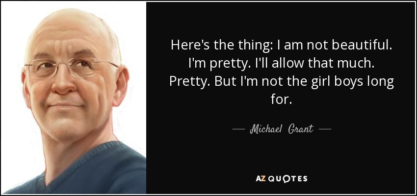 Here's the thing: I am not beautiful. I'm pretty. I'll allow that much. Pretty. But I'm not the girl boys long for. - Michael  Grant