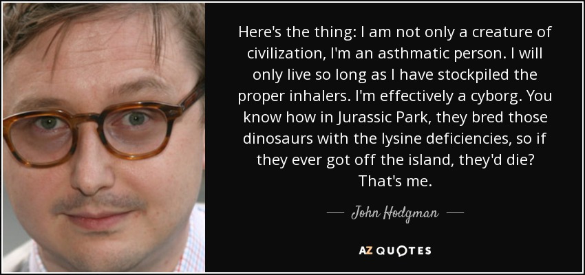 Here's the thing: I am not only a creature of civilization, I'm an asthmatic person. I will only live so long as I have stockpiled the proper inhalers. I'm effectively a cyborg. You know how in Jurassic Park, they bred those dinosaurs with the lysine deficiencies, so if they ever got off the island, they'd die? That's me. - John Hodgman