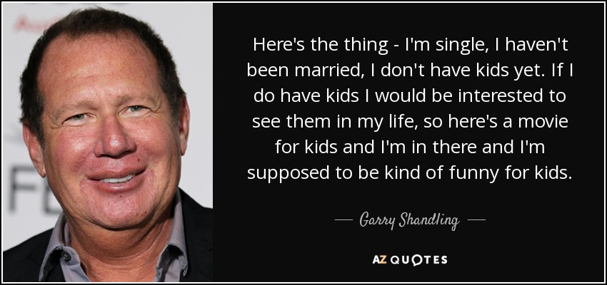 Here's the thing - I'm single, I haven't been married, I don't have kids yet. If I do have kids I would be interested to see them in my life, so here's a movie for kids and I'm in there and I'm supposed to be kind of funny for kids. - Garry Shandling