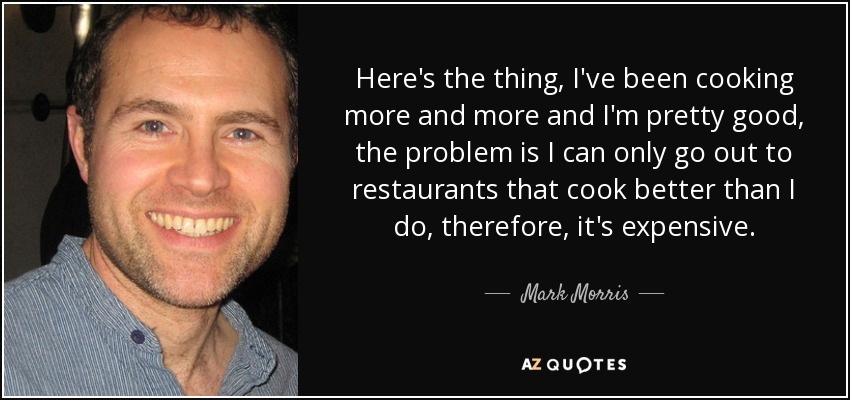 Here's the thing, I've been cooking more and more and I'm pretty good, the problem is I can only go out to restaurants that cook better than I do, therefore, it's expensive. - Mark Morris