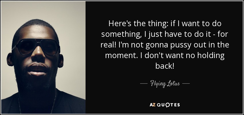 Here's the thing: if I want to do something, I just have to do it - for real! I'm not gonna pussy out in the moment. I don't want no holding back! - Flying Lotus