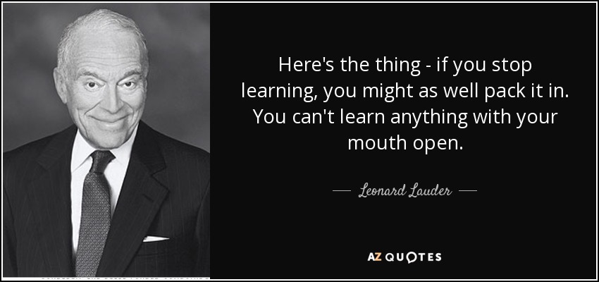 Here's the thing - if you stop learning, you might as well pack it in. You can't learn anything with your mouth open. - Leonard Lauder