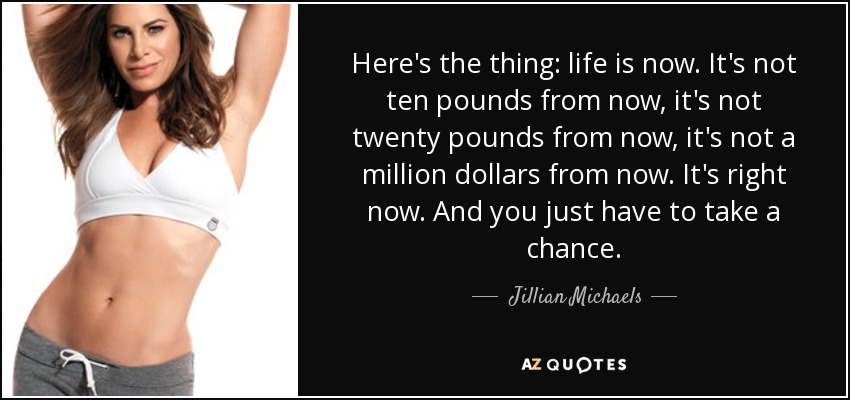 Here's the thing: life is now. It's not ten pounds from now, it's not twenty pounds from now, it's not a million dollars from now. It's right now. And you just have to take a chance. - Jillian Michaels