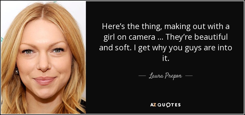Here’s the thing, making out with a girl on camera … They’re beautiful and soft. I get why you guys are into it. - Laura Prepon