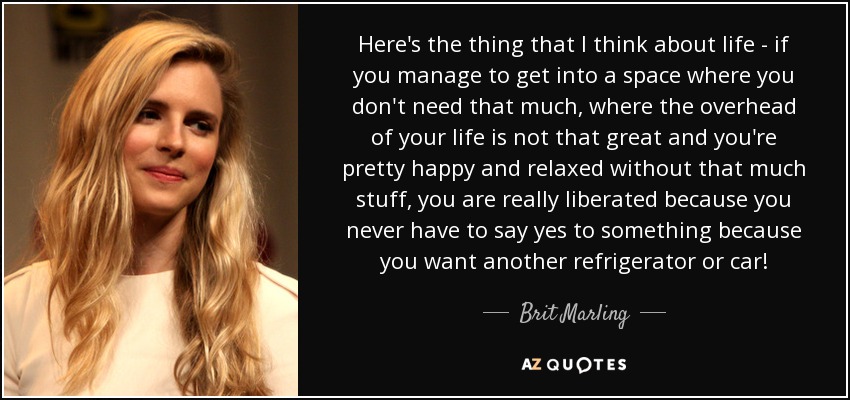 Here's the thing that I think about life - if you manage to get into a space where you don't need that much, where the overhead of your life is not that great and you're pretty happy and relaxed without that much stuff, you are really liberated because you never have to say yes to something because you want another refrigerator or car! - Brit Marling