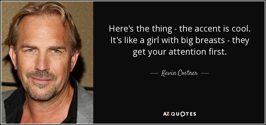 Here's the thing - the accent is cool. It's like a girl with big breasts - they get your attention first. - Kevin Costner