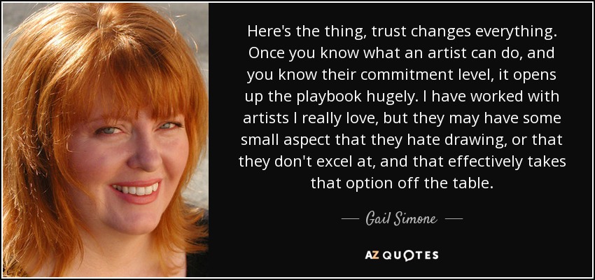 Here's the thing, trust changes everything. Once you know what an artist can do, and you know their commitment level, it opens up the playbook hugely. I have worked with artists I really love, but they may have some small aspect that they hate drawing, or that they don't excel at, and that effectively takes that option off the table. - Gail Simone