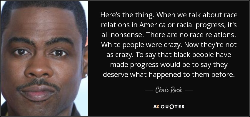 Here's the thing. When we talk about race relations in America or racial progress, it's all nonsense. There are no race relations. White people were crazy. Now they're not as crazy. To say that black people have made progress would be to say they deserve what happened to them before. - Chris Rock