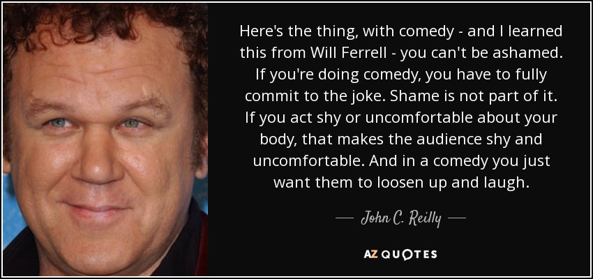 Here's the thing, with comedy - and I learned this from Will Ferrell - you can't be ashamed. If you're doing comedy, you have to fully commit to the joke. Shame is not part of it. If you act shy or uncomfortable about your body, that makes the audience shy and uncomfortable. And in a comedy you just want them to loosen up and laugh. - John C. Reilly