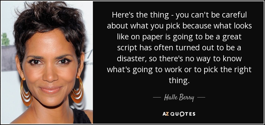Here's the thing - you can't be careful about what you pick because what looks like on paper is going to be a great script has often turned out to be a disaster, so there's no way to know what's going to work or to pick the right thing. - Halle Berry