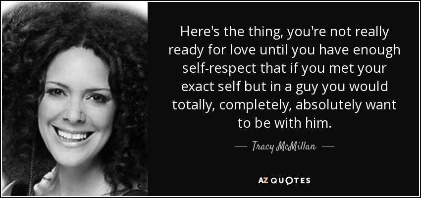 Here's the thing, you're not really ready for love until you have enough self-respect that if you met your exact self but in a guy you would totally, completely, absolutely want to be with him. - Tracy McMillan