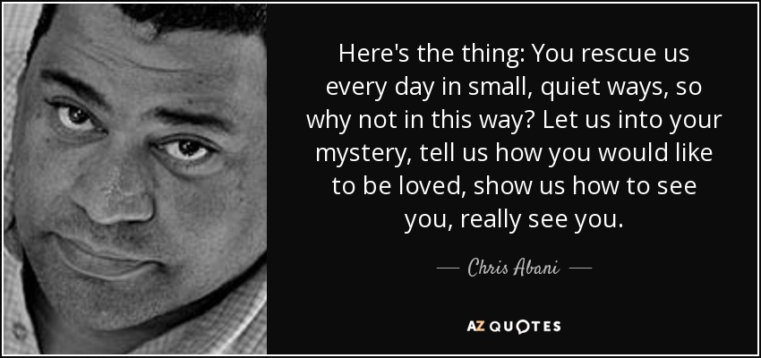 Here's the thing: You rescue us every day in small, quiet ways, so why not in this way? Let us into your mystery, tell us how you would like to be loved, show us how to see you, really see you. - Chris Abani