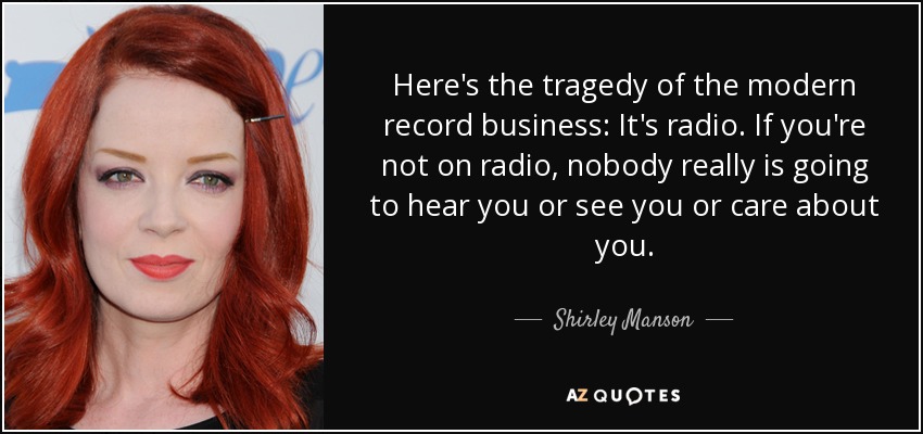 Here's the tragedy of the modern record business: It's radio. If you're not on radio, nobody really is going to hear you or see you or care about you. - Shirley Manson