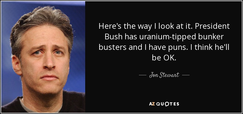 Here's the way I look at it. President Bush has uranium-tipped bunker busters and I have puns. I think he'll be OK. - Jon Stewart