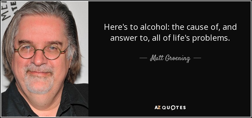 Here's to alcohol: the cause of, and answer to, all of life's problems. - Matt Groening