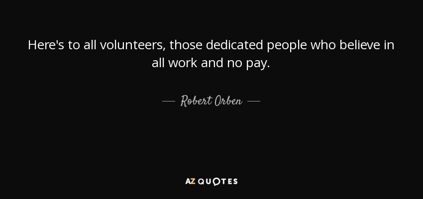 Here's to all volunteers, those dedicated people who believe in all work and no pay. - Robert Orben