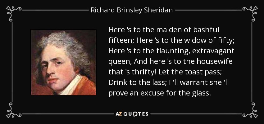 Here 's to the maiden of bashful fifteen; Here 's to the widow of fifty; Here 's to the flaunting, extravagant queen, And here 's to the housewife that 's thrifty! Let the toast pass; Drink to the lass; I 'll warrant she 'll prove an excuse for the glass. - Richard Brinsley Sheridan