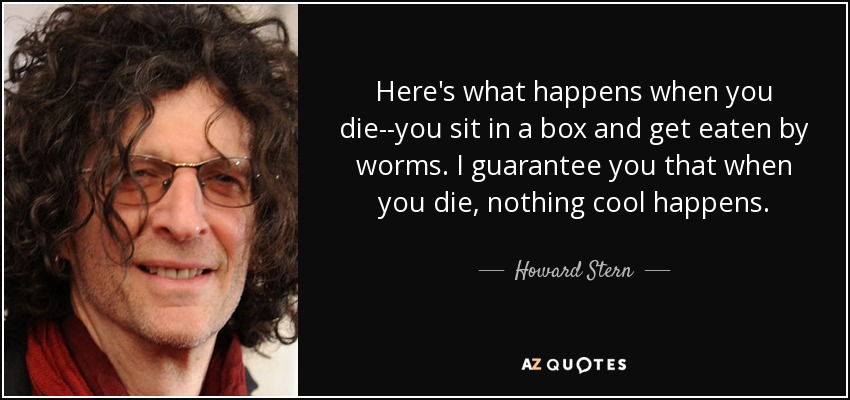 Here's what happens when you die--you sit in a box and get eaten by worms. I guarantee you that when you die, nothing cool happens. - Howard Stern