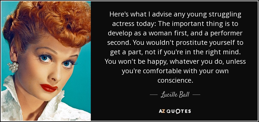 Here's what I advise any young struggling actress today: The important thing is to develop as a woman first, and a performer second. You wouldn't prostitute yourself to get a part, not if you're in the right mind. You won't be happy, whatever you do, unless you're comfortable with your own conscience. - Lucille Ball