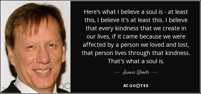 Here's what I believe a soul is - at least this, I believe it's at least this. I believe that every kindness that we create in our lives, if it came because we were affected by a person we loved and lost, that person lives through that kindness. That's what a soul is. - James Woods