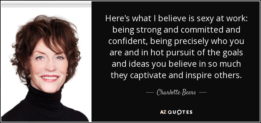 Here's what I believe is sexy at work: being strong and committed and confident, being precisely who you are and in hot pursuit of the goals and ideas you believe in so much they captivate and inspire others. - Charlotte Beers