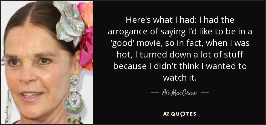 Here's what I had: I had the arrogance of saying I'd like to be in a 'good' movie, so in fact, when I was hot, I turned down a lot of stuff because I didn't think I wanted to watch it. - Ali MacGraw