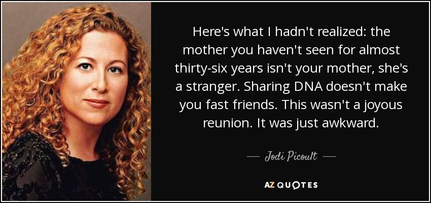 Here's what I hadn't realized: the mother you haven't seen for almost thirty-six years isn't your mother, she's a stranger. Sharing DNA doesn't make you fast friends. This wasn't a joyous reunion. It was just awkward. - Jodi Picoult