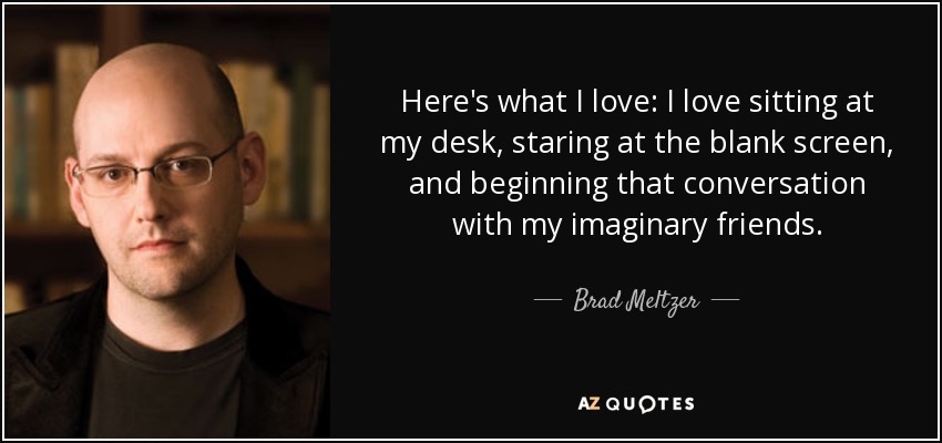 Here's what I love: I love sitting at my desk, staring at the blank screen, and beginning that conversation with my imaginary friends. - Brad Meltzer