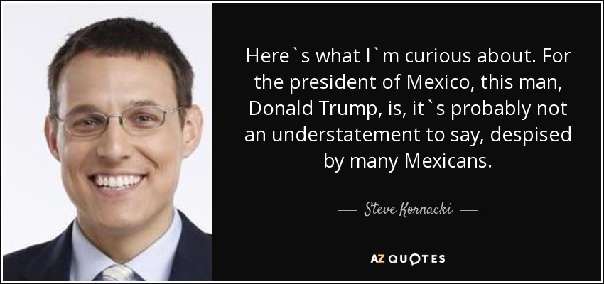 Here`s what I`m curious about. For the president of Mexico, this man, Donald Trump, is, it`s probably not an understatement to say, despised by many Mexicans. - Steve Kornacki
