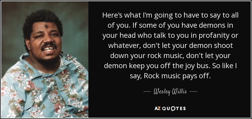Here's what I'm going to have to say to all of you. If some of you have demons in your head who talk to you in profanity or whatever, don't let your demon shoot down your rock music, don't let your demon keep you off the joy bus. So like I say, Rock music pays off. - Wesley Willis