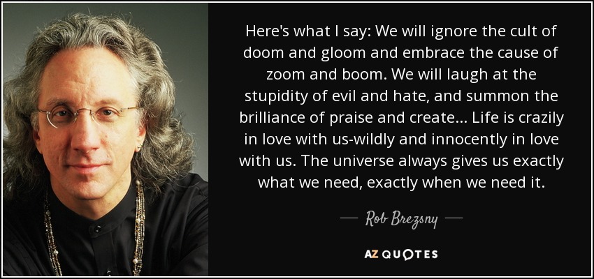 Here's what I say: We will ignore the cult of doom and gloom and embrace the cause of zoom and boom. We will laugh at the stupidity of evil and hate, and summon the brilliance of praise and create. . . Life is crazily in love with us-wildly and innocently in love with us. The universe always gives us exactly what we need, exactly when we need it. - Rob Brezsny