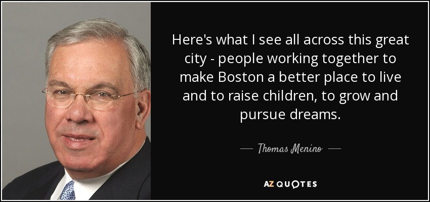 Here's what I see all across this great city - people working together to make Boston a better place to live and to raise children, to grow and pursue dreams. - Thomas Menino