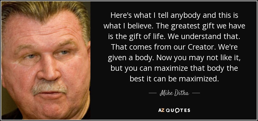 Here's what I tell anybody and this is what I believe. The greatest gift we have is the gift of life. We understand that. That comes from our Creator. We're given a body. Now you may not like it, but you can maximize that body the best it can be maximized. - Mike Ditka