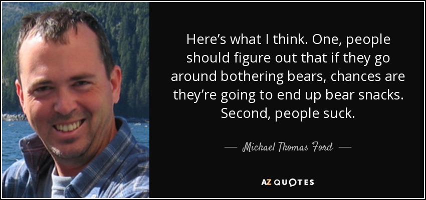 Here’s what I think. One, people should figure out that if they go around bothering bears, chances are they’re going to end up bear snacks. Second, people suck. - Michael Thomas Ford