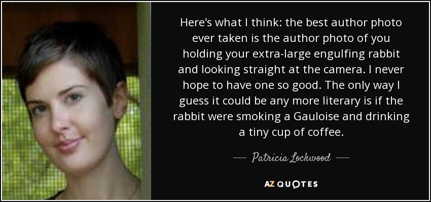 Here's what I think: the best author photo ever taken is the author photo of you holding your extra-large engulfing rabbit and looking straight at the camera. I never hope to have one so good. The only way I guess it could be any more literary is if the rabbit were smoking a Gauloise and drinking a tiny cup of coffee. - Patricia Lockwood