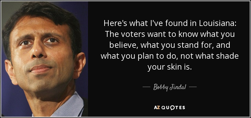 Here's what I've found in Louisiana: The voters want to know what you believe, what you stand for, and what you plan to do, not what shade your skin is. - Bobby Jindal