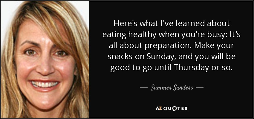 Here's what I've learned about eating healthy when you're busy: It's all about preparation. Make your snacks on Sunday, and you will be good to go until Thursday or so. - Summer Sanders
