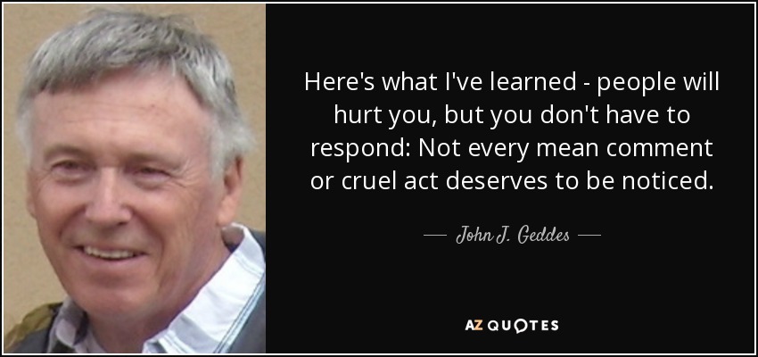 Here's what I've learned - people will hurt you, but you don't have to respond: Not every mean comment or cruel act deserves to be noticed. - John J. Geddes