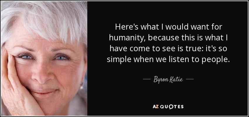 Here's what I would want for humanity, because this is what I have come to see is true: it's so simple when we listen to people. - Byron Katie