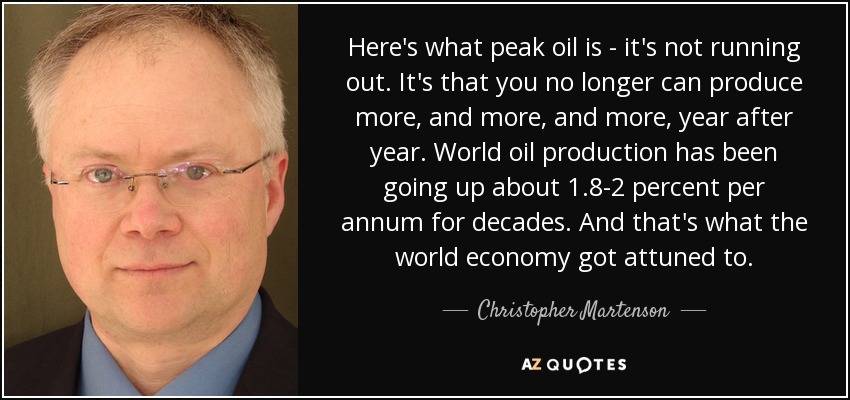 Here's what peak oil is - it's not running out. It's that you no longer can produce more, and more, and more, year after year. World oil production has been going up about 1.8-2 percent per annum for decades. And that's what the world economy got attuned to. - Christopher Martenson
