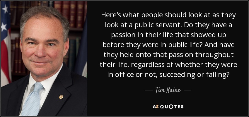Here's what people should look at as they look at a public servant. Do they have a passion in their life that showed up before they were in public life? And have they held onto that passion throughout their life, regardless of whether they were in office or not, succeeding or failing? - Tim Kaine