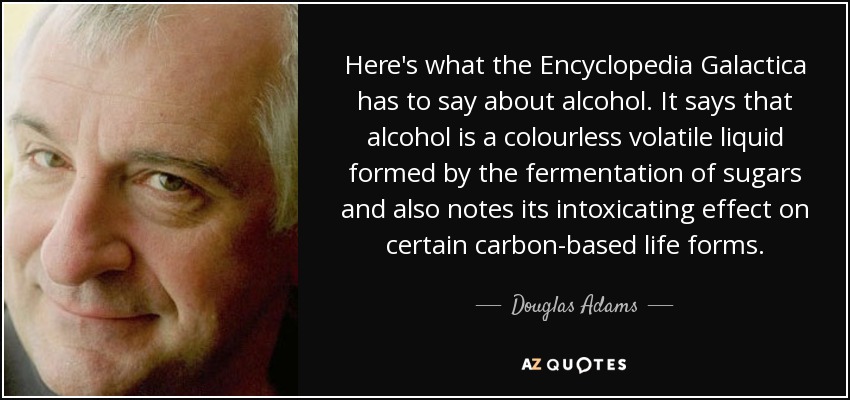 Here's what the Encyclopedia Galactica has to say about alcohol. It says that alcohol is a colourless volatile liquid formed by the fermentation of sugars and also notes its intoxicating effect on certain carbon-based life forms. - Douglas Adams