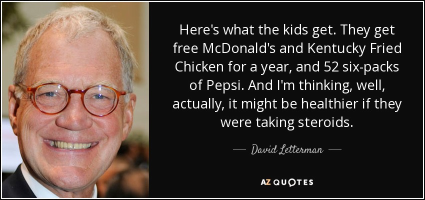 Here's what the kids get. They get free McDonald's and Kentucky Fried Chicken for a year, and 52 six-packs of Pepsi. And I'm thinking, well, actually, it might be healthier if they were taking steroids. - David Letterman