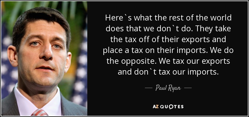 Here`s what the rest of the world does that we don`t do. They take the tax off of their exports and place a tax on their imports. We do the opposite. We tax our exports and don`t tax our imports. - Paul Ryan