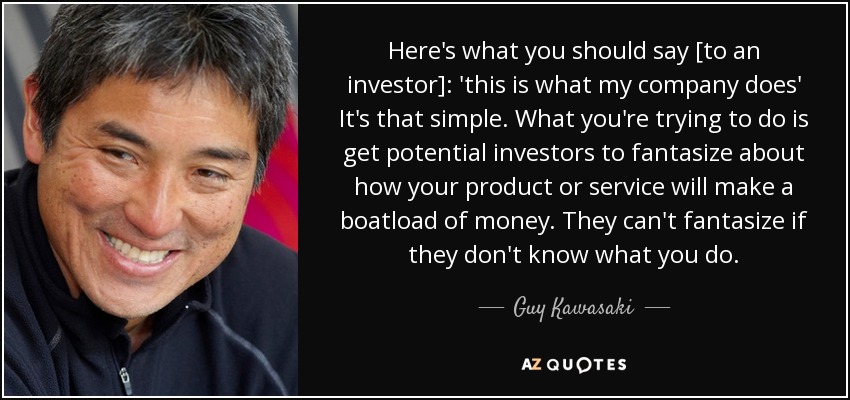 Here's what you should say [to an investor]: 'this is what my company does' It's that simple. What you're trying to do is get potential investors to fantasize about how your product or service will make a boatload of money. They can't fantasize if they don't know what you do. - Guy Kawasaki